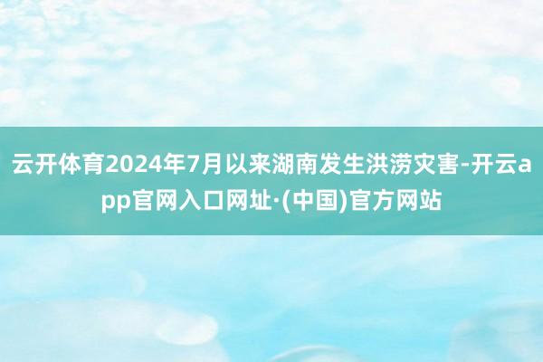 云开体育2024年7月以来湖南发生洪涝灾害-开云app官网入口网址·(中国)官方网站