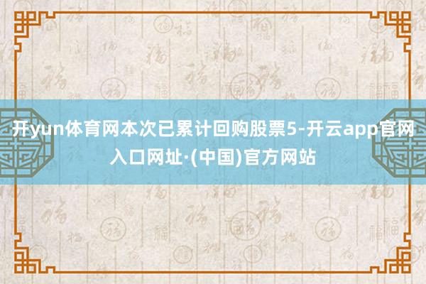 开yun体育网本次已累计回购股票5-开云app官网入口网址·(中国)官方网站