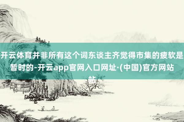 开云体育并非所有这个词东谈主齐觉得市集的疲软是暂时的-开云app官网入口网址·(中国)官方网站