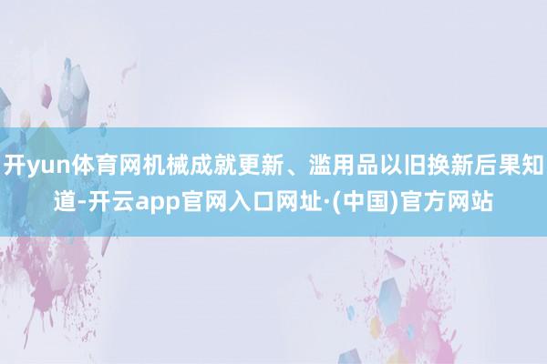 开yun体育网机械成就更新、滥用品以旧换新后果知道-开云app官网入口网址·(中国)官方网站