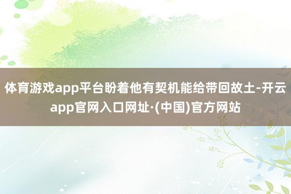 体育游戏app平台盼着他有契机能给带回故土-开云app官网入口网址·(中国)官方网站