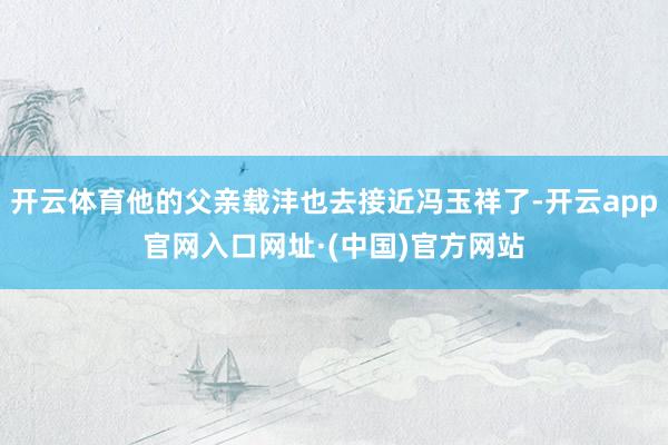 开云体育他的父亲载沣也去接近冯玉祥了-开云app官网入口网址·(中国)官方网站