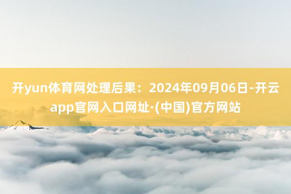 开yun体育网处理后果：2024年09月06日-开云app官网入口网址·(中国)官方网站