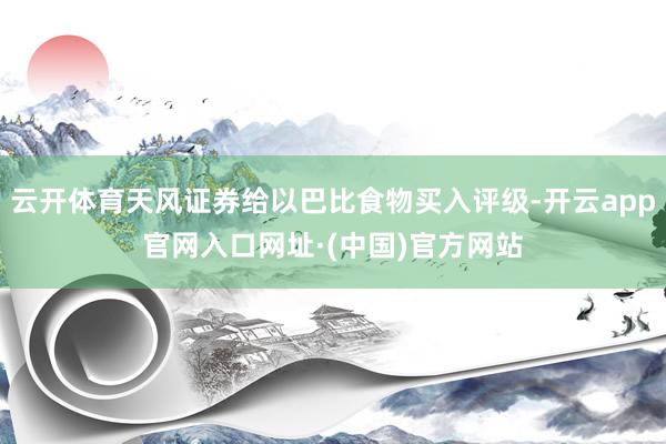 云开体育天风证券给以巴比食物买入评级-开云app官网入口网址·(中国)官方网站