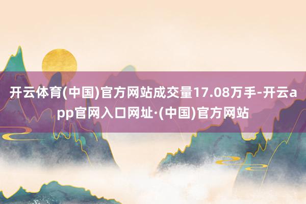 开云体育(中国)官方网站成交量17.08万手-开云app官网入口网址·(中国)官方网站