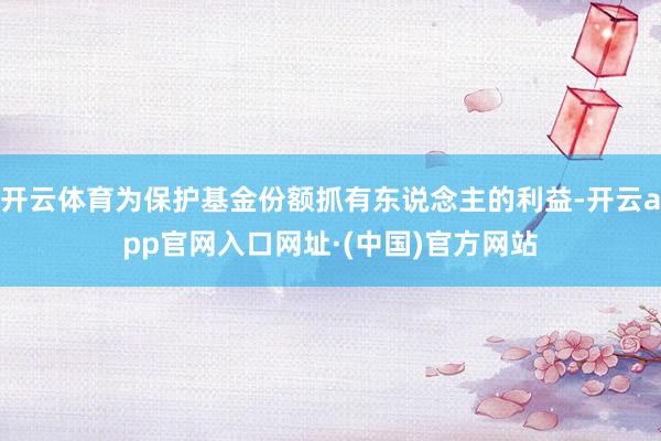 开云体育为保护基金份额抓有东说念主的利益-开云app官网入口网址·(中国)官方网站