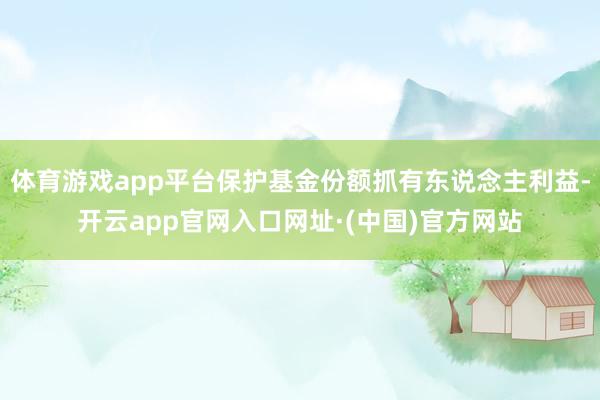 体育游戏app平台保护基金份额抓有东说念主利益-开云app官网入口网址·(中国)官方网站