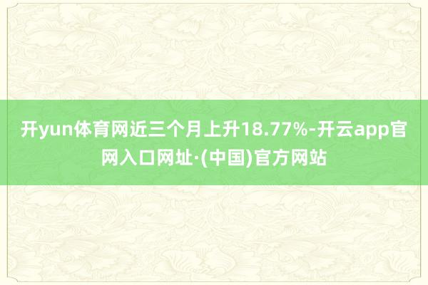 开yun体育网近三个月上升18.77%-开云app官网入口网址·(中国)官方网站