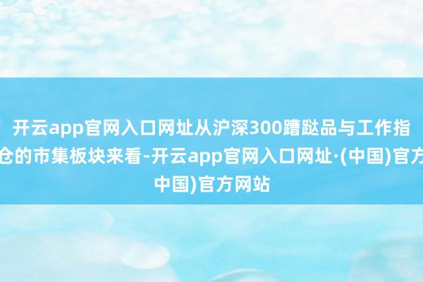 开云app官网入口网址从沪深300蹧跶品与工作指数执仓的市集板块来看-开云app官网入口网址·(中国)官方网站