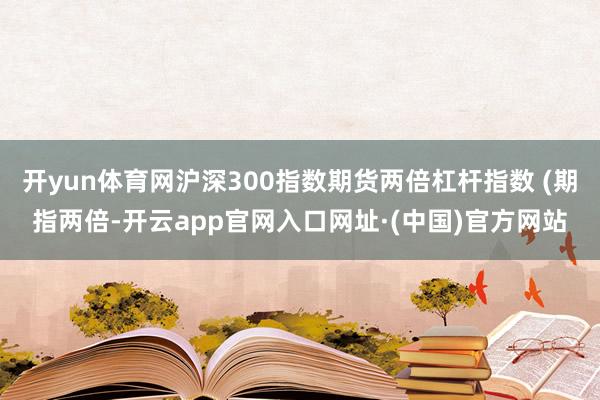 开yun体育网沪深300指数期货两倍杠杆指数 (期指两倍-开云app官网入口网址·(中国)官方网站