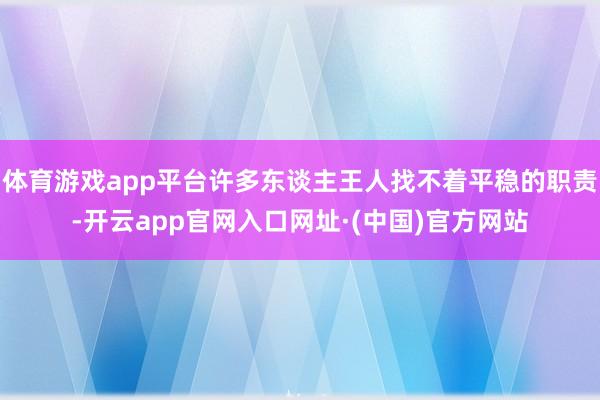 体育游戏app平台许多东谈主王人找不着平稳的职责-开云app官网入口网址·(中国)官方网站