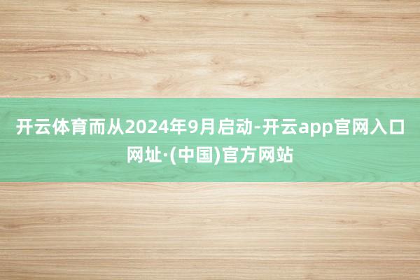 开云体育而从2024年9月启动-开云app官网入口网址·(中国)官方网站