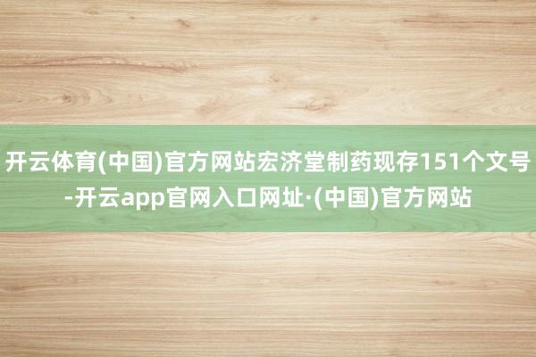 开云体育(中国)官方网站宏济堂制药现存151个文号-开云app官网入口网址·(中国)官方网站