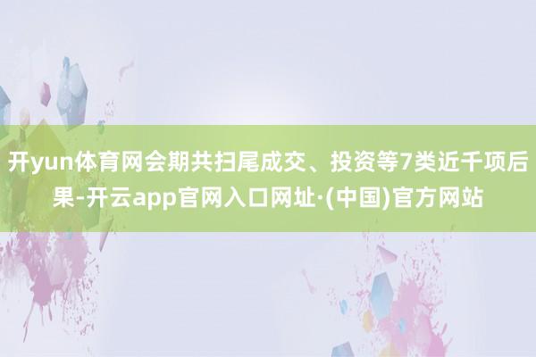 开yun体育网会期共扫尾成交、投资等7类近千项后果-开云app官网入口网址·(中国)官方网站