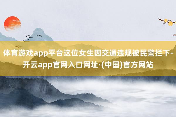 体育游戏app平台这位女生因交通违规被民警拦下-开云app官网入口网址·(中国)官方网站