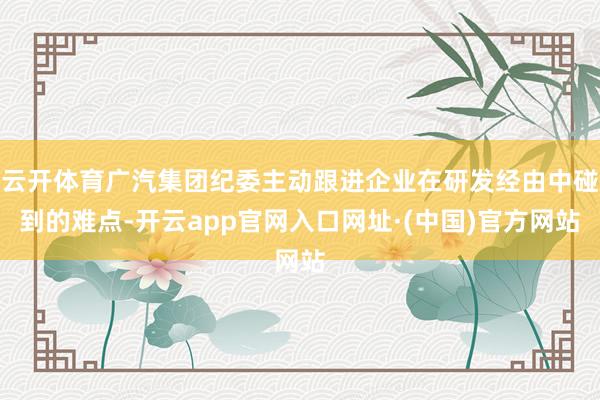 云开体育广汽集团纪委主动跟进企业在研发经由中碰到的难点-开云app官网入口网址·(中国)官方网站