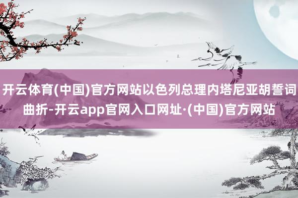 开云体育(中国)官方网站以色列总理内塔尼亚胡誓词曲折-开云app官网入口网址·(中国)官方网站