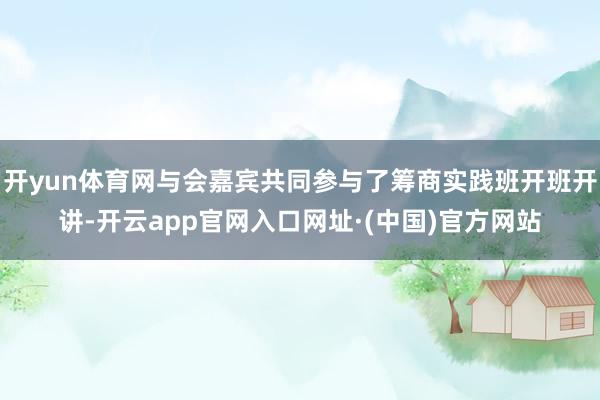 开yun体育网与会嘉宾共同参与了筹商实践班开班开讲-开云app官网入口网址·(中国)官方网站