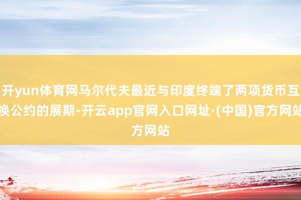 开yun体育网马尔代夫最近与印度终端了两项货币互换公约的展期-开云app官网入口网址·(中国)官方网站