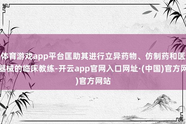 体育游戏app平台匡助其进行立异药物、仿制药和医疗器械的临床教练-开云app官网入口网址·(中国)官方网站