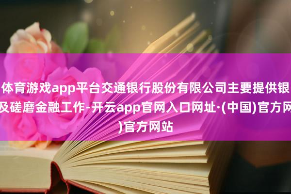 体育游戏app平台交通银行股份有限公司主要提供银行及磋磨金融工作-开云app官网入口网址·(中国)官方网站