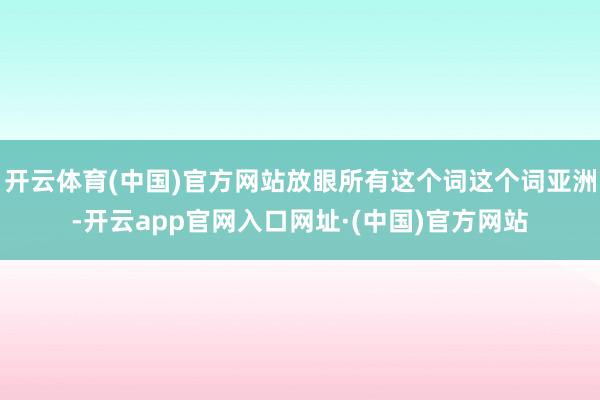 开云体育(中国)官方网站放眼所有这个词这个词亚洲-开云app官网入口网址·(中国)官方网站