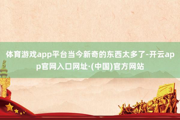 体育游戏app平台当今新奇的东西太多了-开云app官网入口网址·(中国)官方网站