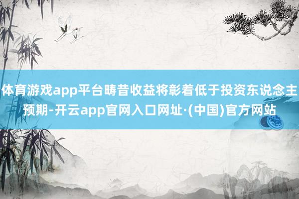 体育游戏app平台畴昔收益将彰着低于投资东说念主预期-开云app官网入口网址·(中国)官方网站