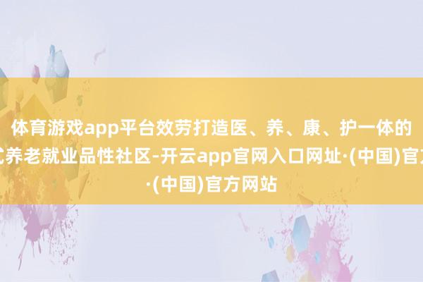 体育游戏app平台效劳打造医、养、康、护一体的交融式养老就业品性社区-开云app官网入口网址·(中国)官方网站