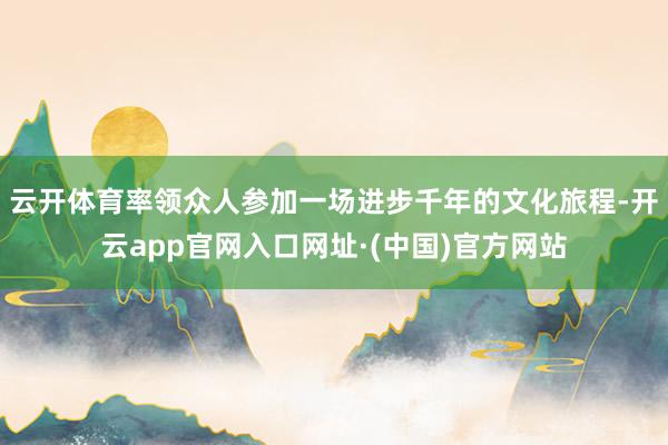 云开体育率领众人参加一场进步千年的文化旅程-开云app官网入口网址·(中国)官方网站