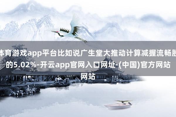 体育游戏app平台比如说广生堂大推动计算减握流畅股的5.02%-开云app官网入口网址·(中国)官方网站