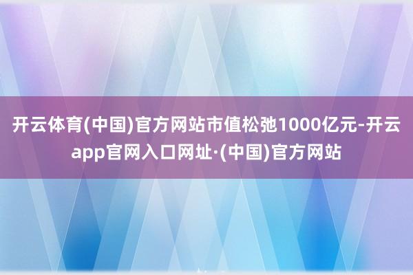 开云体育(中国)官方网站市值松弛1000亿元-开云app官网入口网址·(中国)官方网站