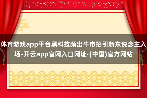 体育游戏app平台黑科技频出牛市招引新东说念主入场-开云app官网入口网址·(中国)官方网站