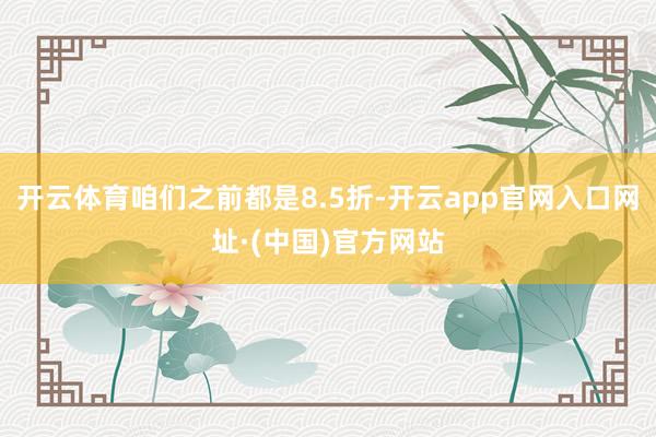 开云体育咱们之前都是8.5折-开云app官网入口网址·(中国)官方网站