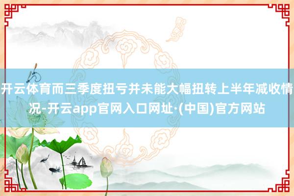 开云体育而三季度扭亏并未能大幅扭转上半年减收情况-开云app官网入口网址·(中国)官方网站