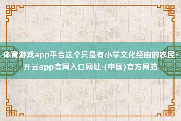 体育游戏app平台这个只是有小学文化经由的农民-开云app官网入口网址·(中国)官方网站