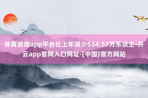 体育游戏app平台比上年减少534.57万东谈主-开云app官网入口网址·(中国)官方网站