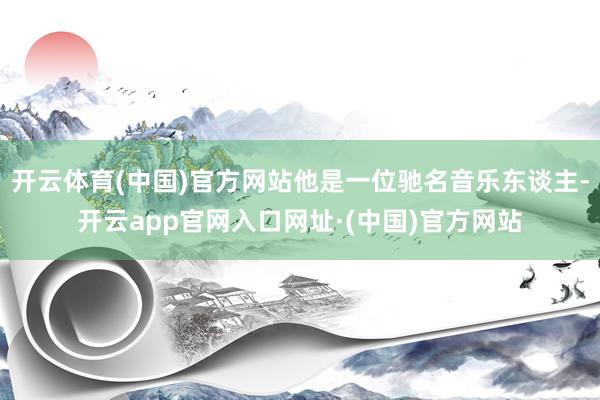 开云体育(中国)官方网站他是一位驰名音乐东谈主-开云app官网入口网址·(中国)官方网站