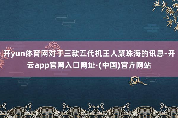 开yun体育网对于三款五代机王人聚珠海的讯息-开云app官网入口网址·(中国)官方网站