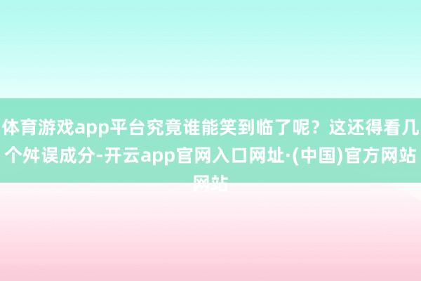 体育游戏app平台究竟谁能笑到临了呢？这还得看几个舛误成分-开云app官网入口网址·(中国)官方网站