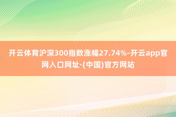 开云体育沪深300指数涨幅27.74%-开云app官网入口网址·(中国)官方网站