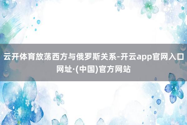 云开体育放荡西方与俄罗斯关系-开云app官网入口网址·(中国)官方网站