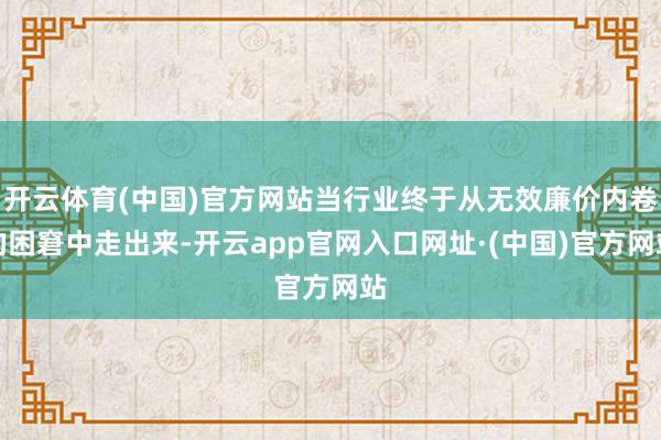 开云体育(中国)官方网站当行业终于从无效廉价内卷的困窘中走出来-开云app官网入口网址·(中国)官方网站