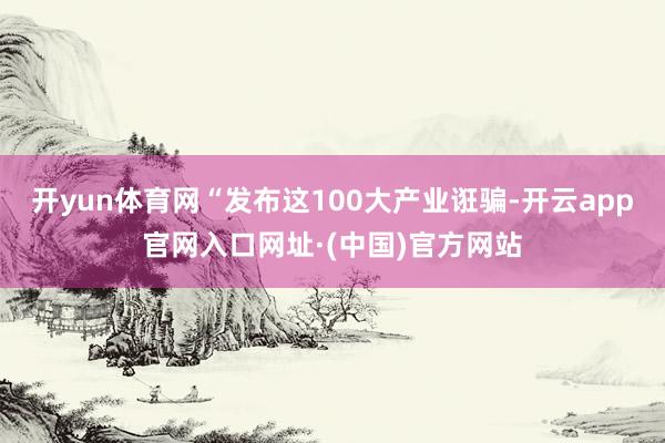 开yun体育网“发布这100大产业诳骗-开云app官网入口网址·(中国)官方网站