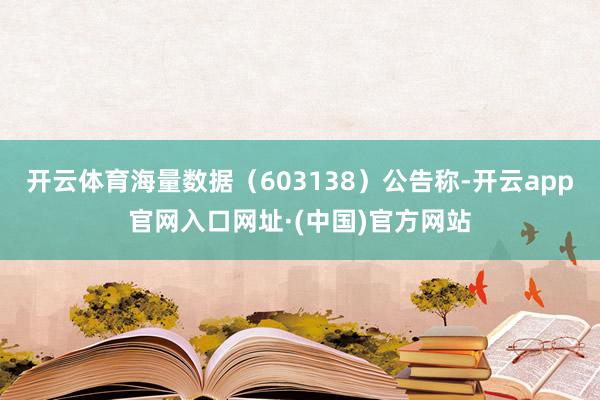 开云体育海量数据（603138）公告称-开云app官网入口网址·(中国)官方网站