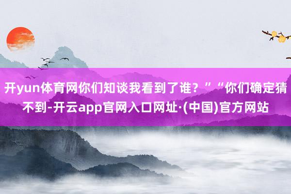 开yun体育网你们知谈我看到了谁？”“你们确定猜不到-开云app官网入口网址·(中国)官方网站