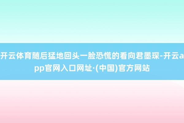 开云体育随后猛地回头一脸恐慌的看向君墨琛-开云app官网入口网址·(中国)官方网站