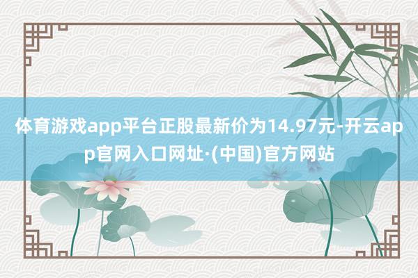 体育游戏app平台正股最新价为14.97元-开云app官网入口网址·(中国)官方网站