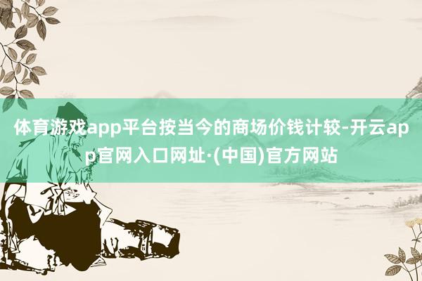 体育游戏app平台按当今的商场价钱计较-开云app官网入口网址·(中国)官方网站