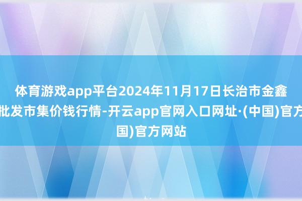 体育游戏app平台2024年11月17日长治市金鑫瓜果批发市集价钱行情-开云app官网入口网址·(中国)官方网站